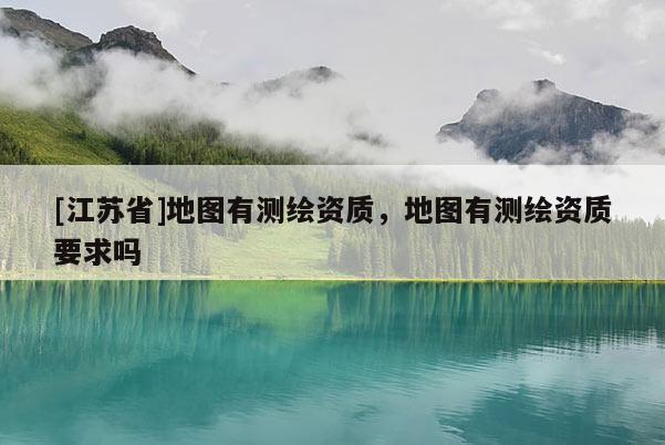 [江苏省]地图有测绘资质，地图有测绘资质要求吗