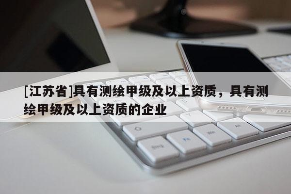 [江苏省]具有测绘甲级及以上资质，具有测绘甲级及以上资质的企业