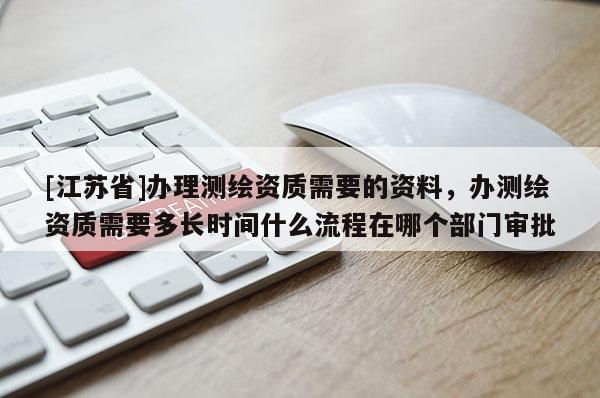 [江苏省]办理测绘资质需要的资料，办测绘资质需要多长时间什么流程在哪个部门审批