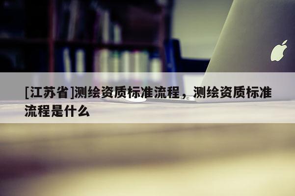 [江苏省]测绘资质标准流程，测绘资质标准流程是什么