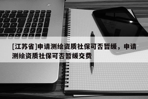 [江苏省]申请测绘资质社保可否暂缓，申请测绘资质社保可否暂缓交费