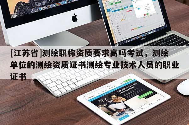 [江苏省]测绘职称资质要求高吗考试，测绘单位的测绘资质证书测绘专业技术人员的职业证书