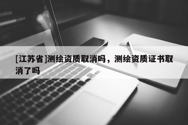[江苏省]测绘资质取消吗，测绘资质证书取消了吗