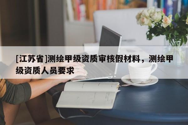[江苏省]测绘甲级资质审核假材料，测绘甲级资质人员要求