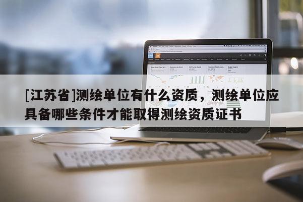 [江苏省]测绘单位有什么资质，测绘单位应具备哪些条件才能取得测绘资质证书