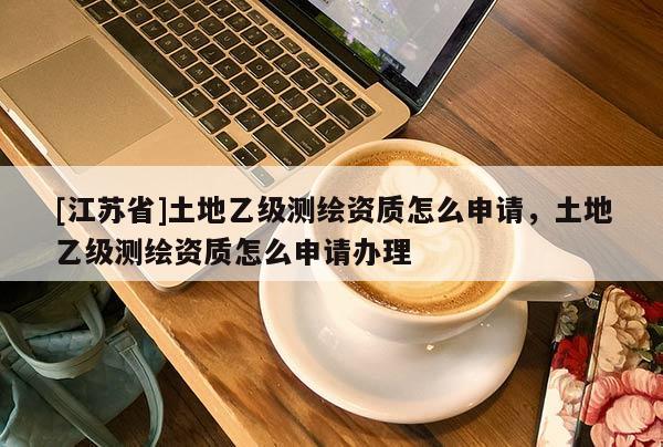 [江苏省]土地乙级测绘资质怎么申请，土地乙级测绘资质怎么申请办理