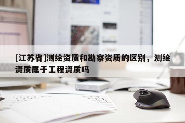[江苏省]测绘资质和勘察资质的区别，测绘资质属于工程资质吗