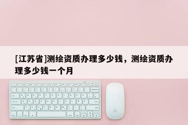 [江苏省]测绘资质办理多少钱，测绘资质办理多少钱一个月
