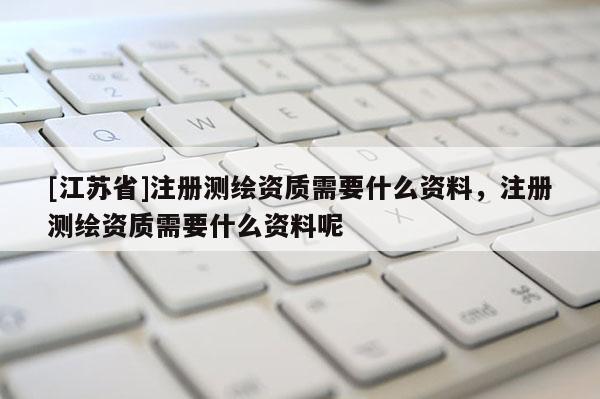 [江苏省]注册测绘资质需要什么资料，注册测绘资质需要什么资料呢