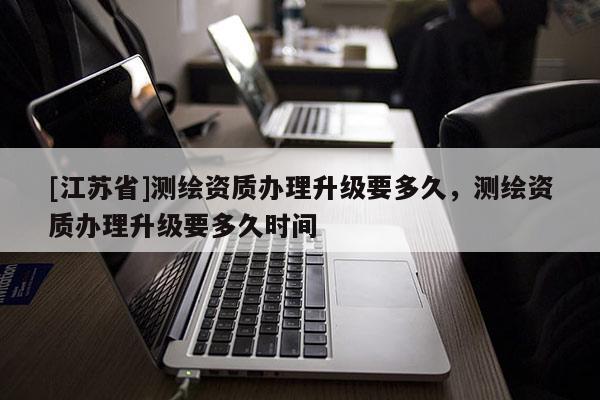 [江苏省]测绘资质办理升级要多久，测绘资质办理升级要多久时间