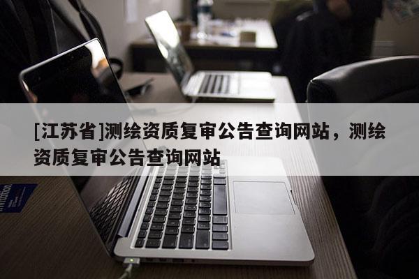 [江苏省]测绘资质复审公告查询网站，测绘资质复审公告查询网站