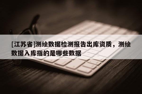 [江苏省]测绘数据检测报告出库资质，测绘数据入库指的是哪些数据