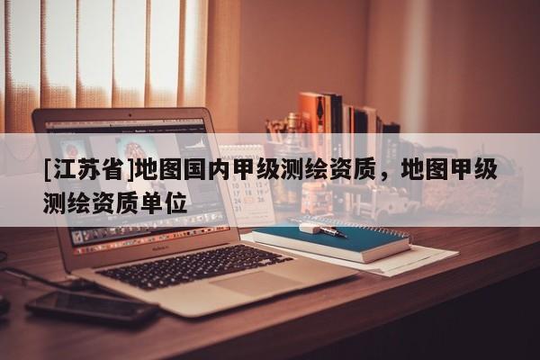 [江苏省]地图国内甲级测绘资质，地图甲级测绘资质单位