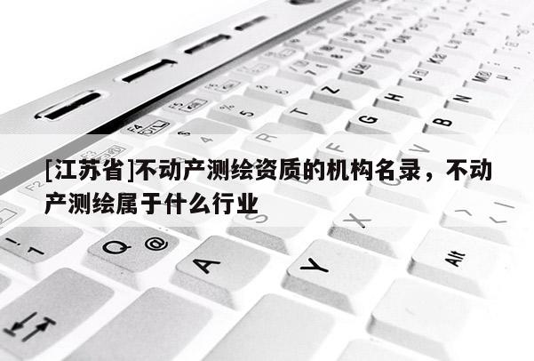 [江苏省]不动产测绘资质的机构名录，不动产测绘属于什么行业