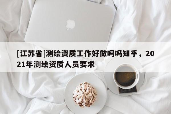 [江苏省]测绘资质工作好做吗吗知乎，2021年测绘资质人员要求