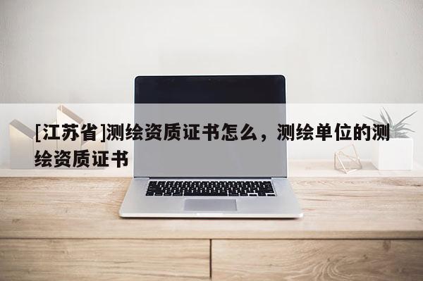 [江苏省]测绘资质证书怎么，测绘单位的测绘资质证书