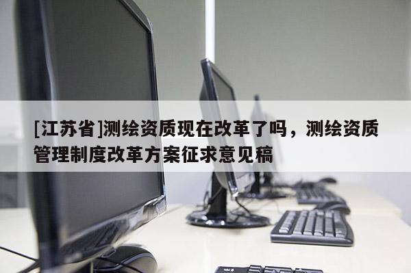 [江苏省]测绘资质现在改革了吗，测绘资质管理制度改革方案征求意见稿