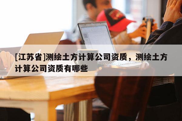 [江苏省]测绘土方计算公司资质，测绘土方计算公司资质有哪些