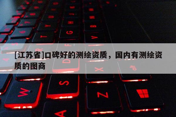 [江苏省]口碑好的测绘资质，国内有测绘资质的图商