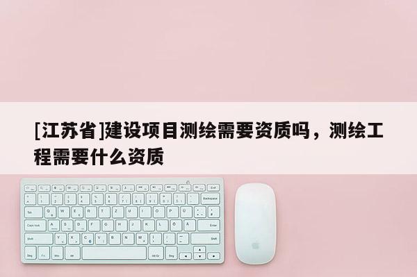 [江苏省]建设项目测绘需要资质吗，测绘工程需要什么资质