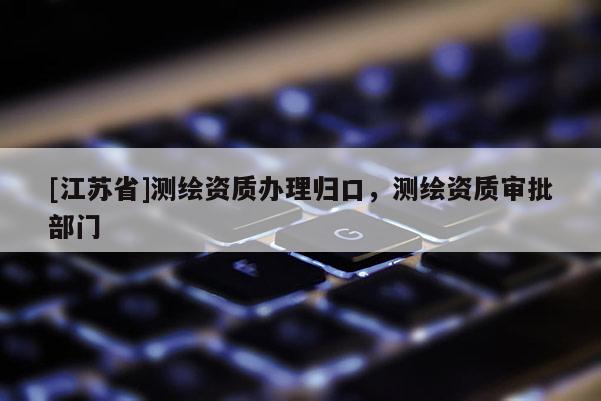 [江苏省]测绘资质办理归口，测绘资质审批部门