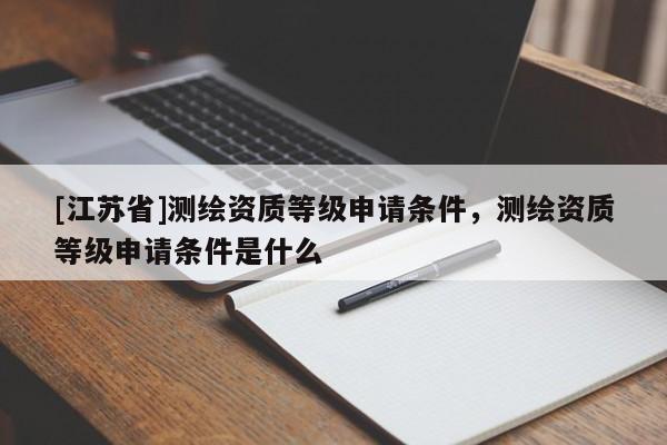 [江苏省]测绘资质等级申请条件，测绘资质等级申请条件是什么