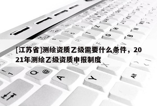 [江苏省]测绘资质乙级需要什么条件，2021年测绘乙级资质申报制度