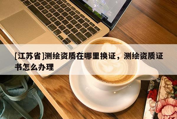 [江苏省]测绘资质在哪里换证，测绘资质证书怎么办理