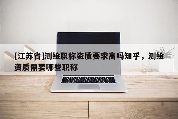 [江苏省]测绘职称资质要求高吗知乎，测绘资质需要哪些职称