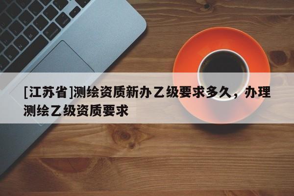 [江苏省]测绘资质新办乙级要求多久，办理测绘乙级资质要求