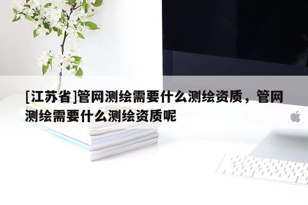 [江苏省]管网测绘需要什么测绘资质，管网测绘需要什么测绘资质呢