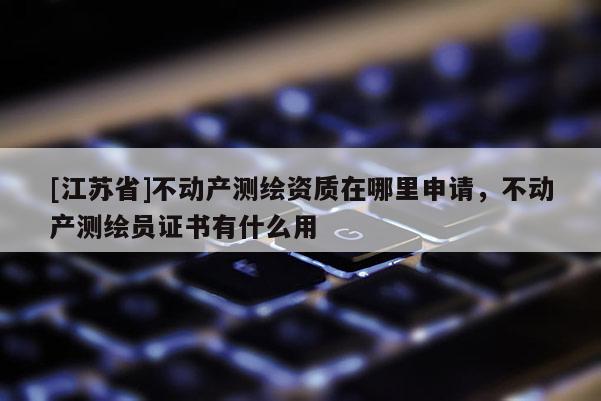 [江苏省]不动产测绘资质在哪里申请，不动产测绘员证书有什么用