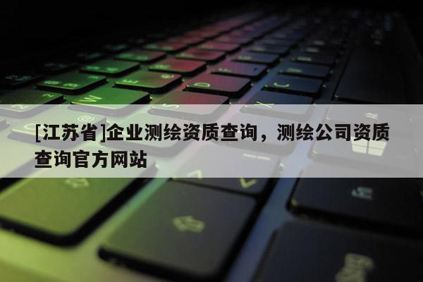 [江苏省]企业测绘资质查询，测绘公司资质查询官方网站