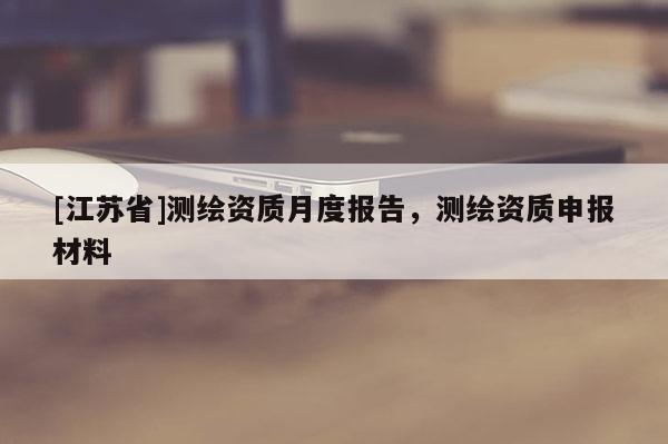 [江苏省]测绘资质月度报告，测绘资质申报材料