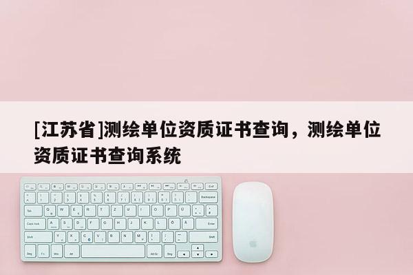 [江苏省]测绘单位资质证书查询，测绘单位资质证书查询系统
