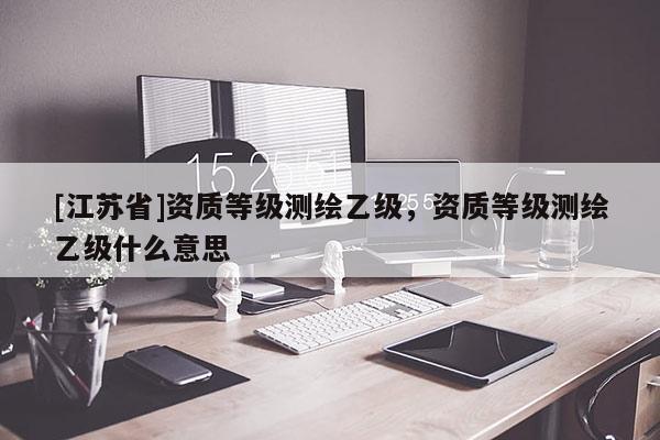 [江苏省]资质等级测绘乙级，资质等级测绘乙级什么意思