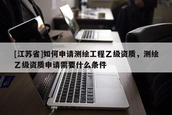 [江苏省]如何申请测绘工程乙级资质，测绘乙级资质申请需要什么条件
