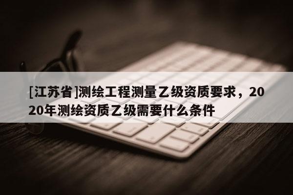 [江苏省]测绘工程测量乙级资质要求，2020年测绘资质乙级需要什么条件