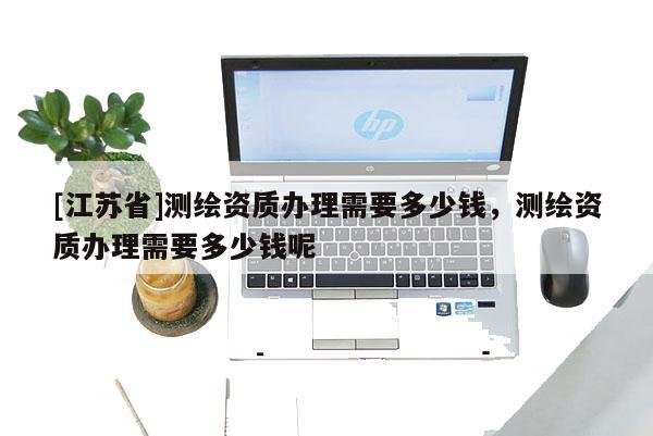 [江苏省]测绘资质办理需要多少钱，测绘资质办理需要多少钱呢
