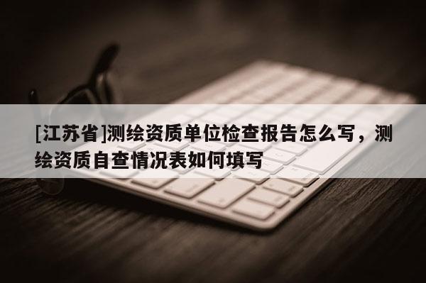 [江苏省]测绘资质单位检查报告怎么写，测绘资质自查情况表如何填写