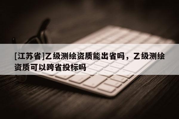 [江苏省]乙级测绘资质能出省吗，乙级测绘资质可以跨省投标吗