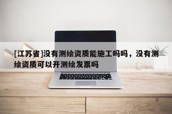 [江苏省]没有测绘资质能施工吗吗，没有测绘资质可以开测绘发票吗