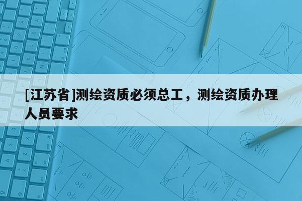 [江苏省]测绘资质必须总工，测绘资质办理人员要求