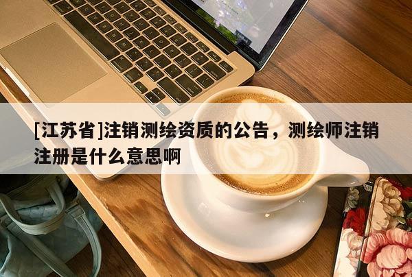 [江苏省]注销测绘资质的公告，测绘师注销注册是什么意思啊