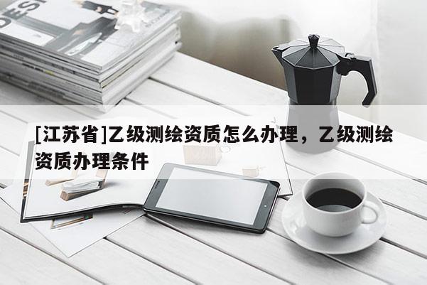 [江苏省]乙级测绘资质怎么办理，乙级测绘资质办理条件