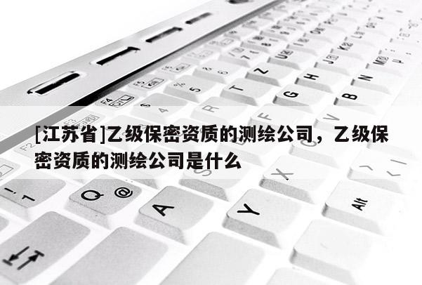 [江苏省]乙级保密资质的测绘公司，乙级保密资质的测绘公司是什么