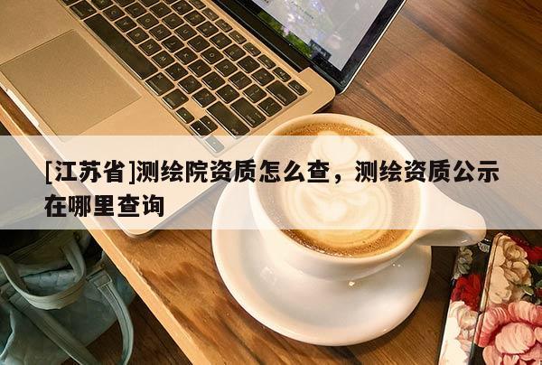 [江苏省]测绘院资质怎么查，测绘资质公示在哪里查询