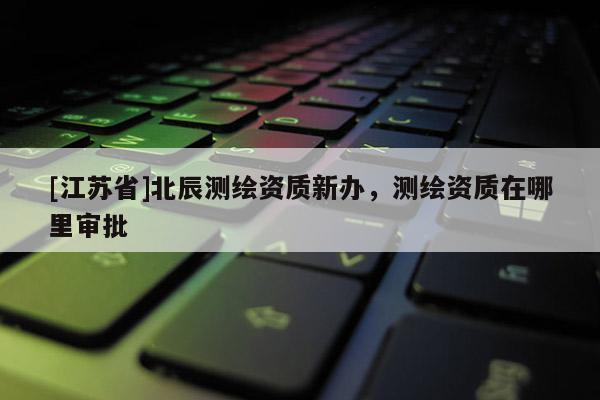 [江苏省]北辰测绘资质新办，测绘资质在哪里审批