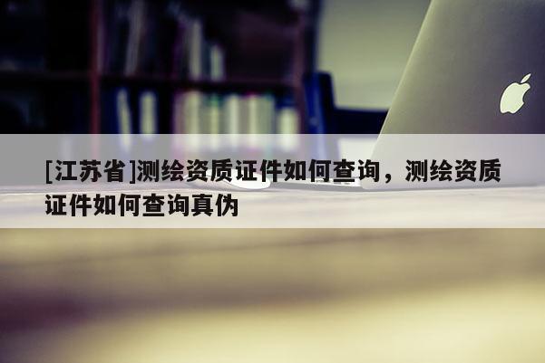 [江苏省]测绘资质证件如何查询，测绘资质证件如何查询真伪