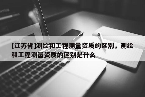 [江苏省]测绘和工程测量资质的区别，测绘和工程测量资质的区别是什么